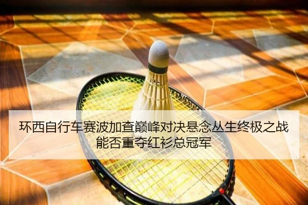环西自行车赛波加查巅峰对决悬念丛生终极之战能否重夺红衫总冠军