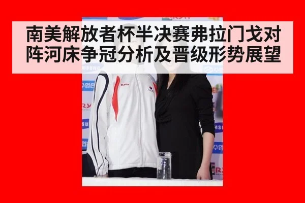 南美解放者杯半决赛弗拉门戈对阵河床争冠分析及晋级形势展望